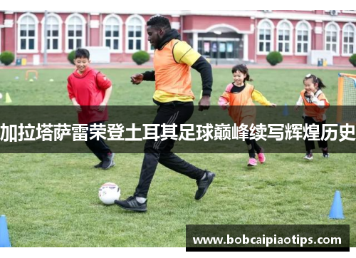 加拉塔萨雷荣登土耳其足球巅峰续写辉煌历史