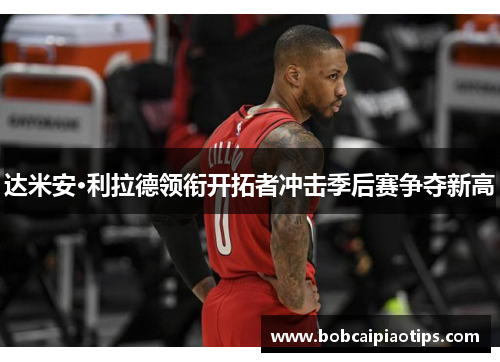 达米安·利拉德领衔开拓者冲击季后赛争夺新高