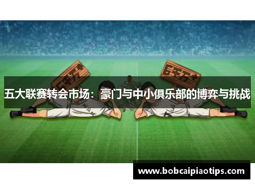五大联赛转会市场：豪门与中小俱乐部的博弈与挑战