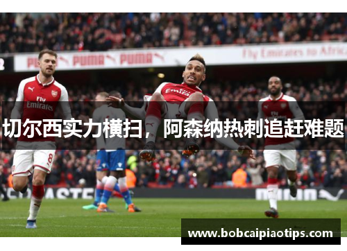切尔西实力横扫，阿森纳热刺追赶难题