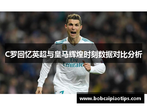 C罗回忆英超与皇马辉煌时刻数据对比分析